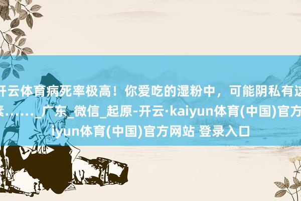 开云体育病死率极高！你爱吃的湿粉中，可能阴私有这个“夺命”毒素……_广东_微信_起原-开云·kaiyun体育(中国)官方网站 登录入口