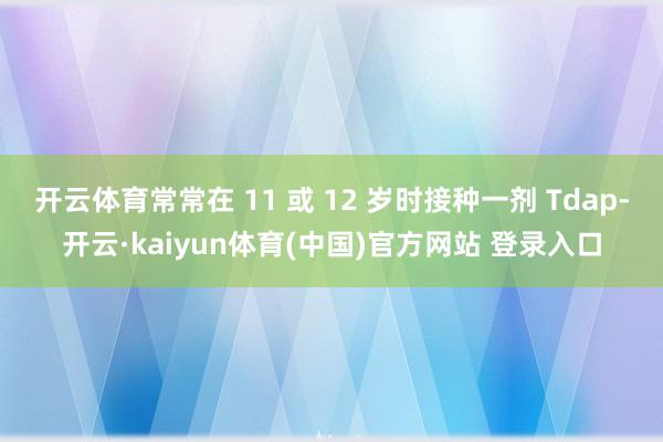 开云体育常常在 11 或 12 岁时接种一剂 Tdap-开云·kaiyun体育(中国)官方网站 登录入口