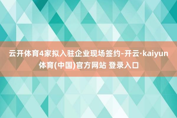 云开体育4家拟入驻企业现场签约-开云·kaiyun体育(中国)官方网站 登录入口