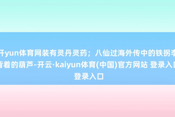 开yun体育网装有灵丹灵药;八仙过海外传中的铁拐李背着的葫芦-开云·kaiyun体育(中国)官方网站 登录入口
