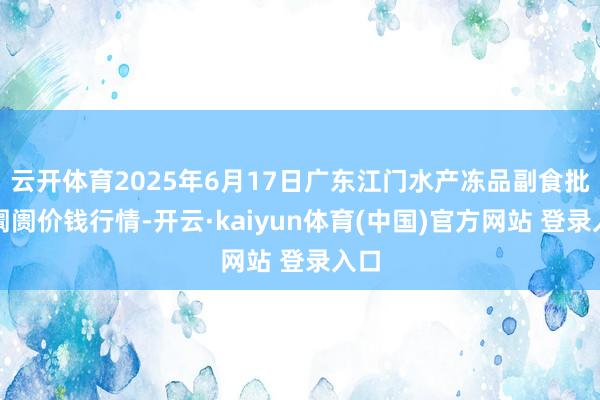 云开体育2025年6月17日广东江门水产冻品副食批发阛阓价钱行情-开云·kaiyun体育(中国)官方网站 登录入口