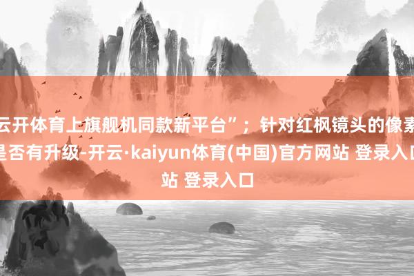 云开体育上旗舰机同款新平台”；针对红枫镜头的像素是否有升级-开云·kaiyun体育(中国)官方网站 登录入口