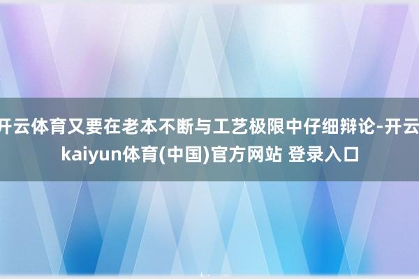 开云体育又要在老本不断与工艺极限中仔细辩论-开云·kaiyun体育(中国)官方网站 登录入口