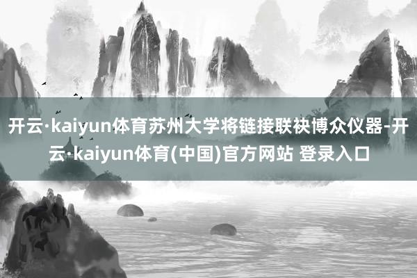 开云·kaiyun体育苏州大学将链接联袂博众仪器-开云·kaiyun体育(中国)官方网站 登录入口