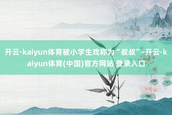 开云·kaiyun体育被小学生戏称为“叔叔”-开云·kaiyun体育(中国)官方网站 登录入口