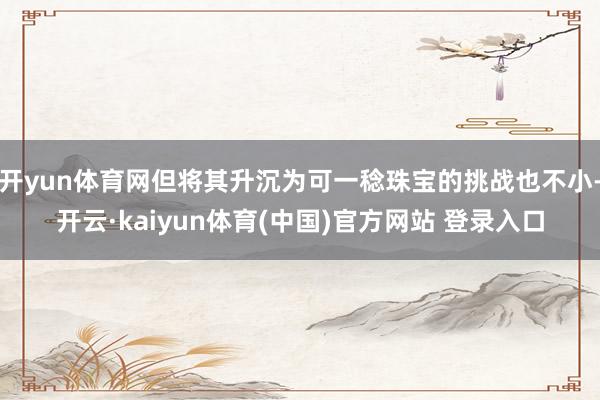 开yun体育网但将其升沉为可一稔珠宝的挑战也不小-开云·kaiyun体育(中国)官方网站 登录入口