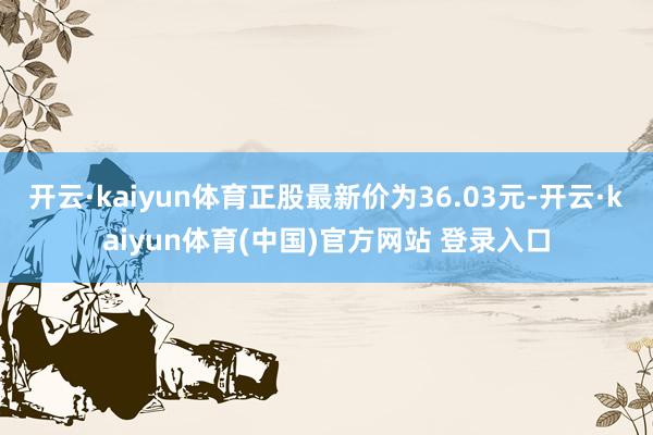 开云·kaiyun体育正股最新价为36.03元-开云·kaiyun体育(中国)官方网站 登录入口