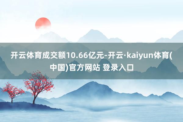 开云体育成交额10.66亿元-开云·kaiyun体育(中国)官方网站 登录入口