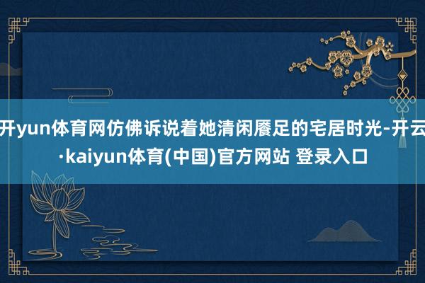开yun体育网仿佛诉说着她清闲餍足的宅居时光-开云·kaiyun体育(中国)官方网站 登录入口
