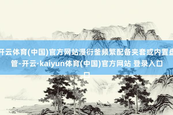 开云体育(中国)官方网站漫衍釜频繁配备夹套或内置盘管-开云·kaiyun体育(中国)官方网站 登录入口