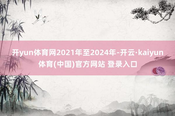 开yun体育网2021年至2024年-开云·kaiyun体育(中国)官方网站 登录入口
