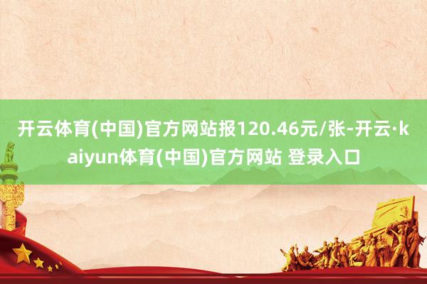 开云体育(中国)官方网站报120.46元/张-开云·kaiyun体育(中国)官方网站 登录入口