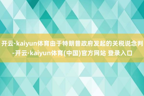 开云·kaiyun体育由于特朗普政府发起的关税说念判-开云·kaiyun体育(中国)官方网站 登录入口