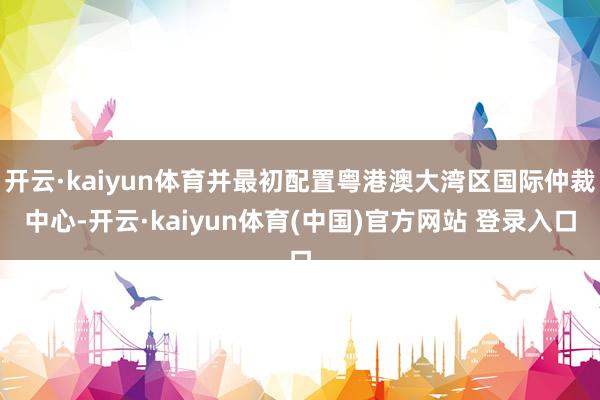 开云·kaiyun体育并最初配置粤港澳大湾区国际仲裁中心-开云·kaiyun体育(中国)官方网站 登录入口