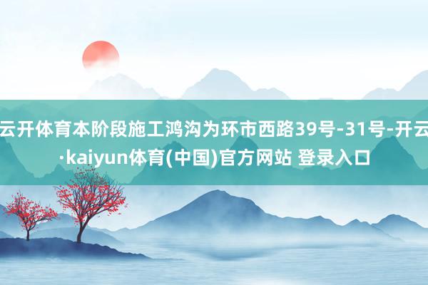 云开体育本阶段施工鸿沟为环市西路39号-31号-开云·kaiyun体育(中国)官方网站 登录入口