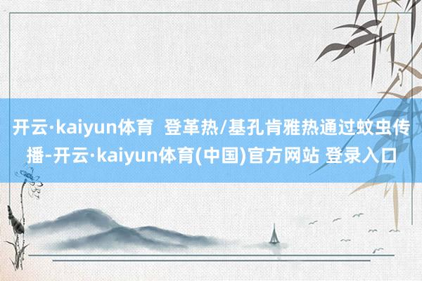 开云·kaiyun体育  登革热/基孔肯雅热通过蚊虫传播-开云·kaiyun体育(中国)官方网站 登录入口
