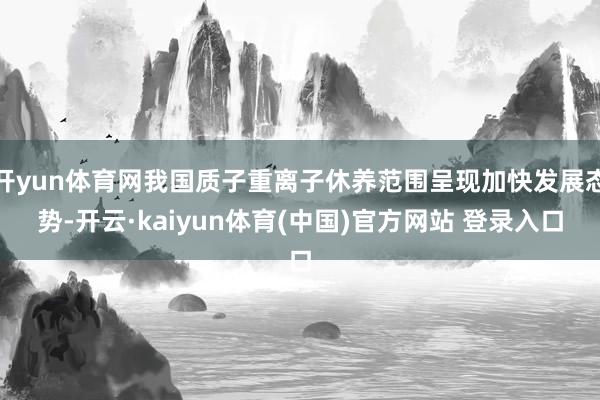 开yun体育网我国质子重离子休养范围呈现加快发展态势-开云·kaiyun体育(中国)官方网站 登录入口