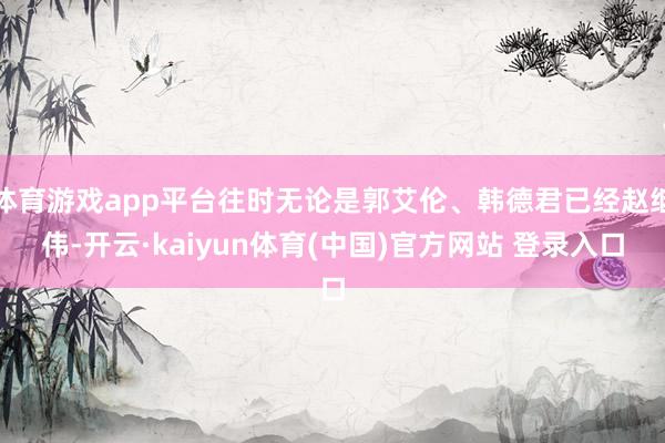 体育游戏app平台往时无论是郭艾伦、韩德君已经赵继伟-开云·kaiyun体育(中国)官方网站 登录入口