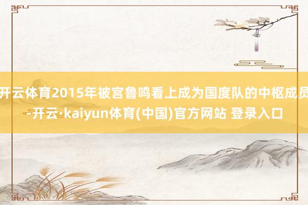 开云体育2015年被宫鲁鸣看上成为国度队的中枢成员-开云·kaiyun体育(中国)官方网站 登录入口