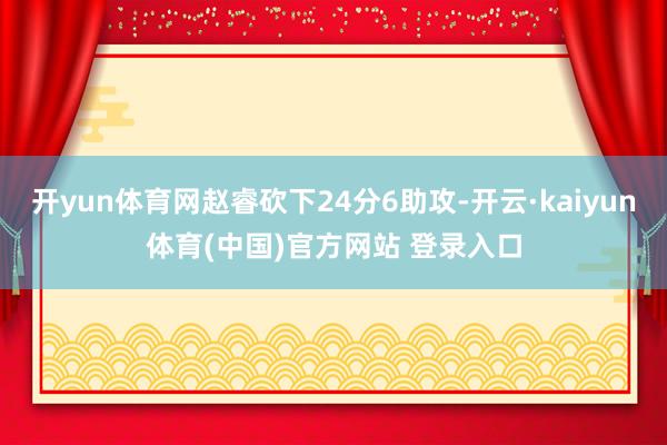 开yun体育网赵睿砍下24分6助攻-开云·kaiyun体育(中国)官方网站 登录入口