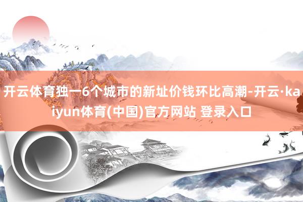 开云体育独一6个城市的新址价钱环比高潮-开云·kaiyun体育(中国)官方网站 登录入口