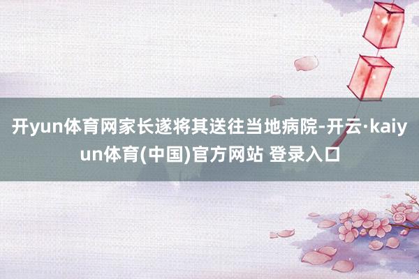 开yun体育网家长遂将其送往当地病院-开云·kaiyun体育(中国)官方网站 登录入口