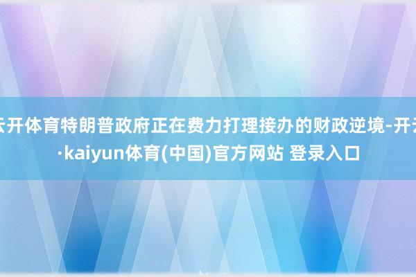 云开体育特朗普政府正在费力打理接办的财政逆境-开云·kaiyun体育(中国)官方网站 登录入口
