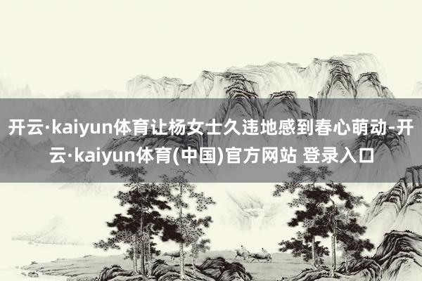 开云·kaiyun体育让杨女士久违地感到春心萌动-开云·kaiyun体育(中国)官方网站 登录入口