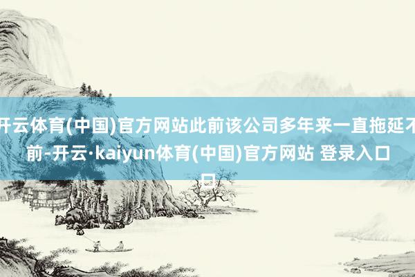 开云体育(中国)官方网站此前该公司多年来一直拖延不前-开云·kaiyun体育(中国)官方网站 登录入口