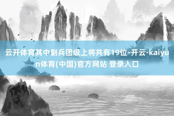 云开体育其中副兵团级上将共有19位-开云·kaiyun体育(中国)官方网站 登录入口