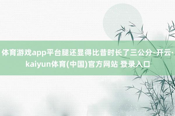 体育游戏app平台腿还显得比昔时长了三公分-开云·kaiyun体育(中国)官方网站 登录入口