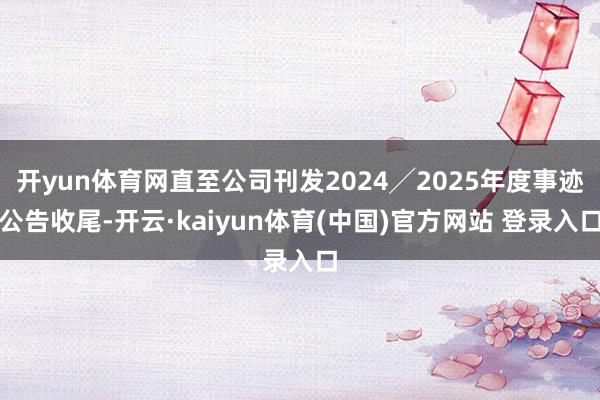 开yun体育网直至公司刊发2024╱2025年度事迹公告收尾-开云·kaiyun体育(中国)官方网站 登录入口