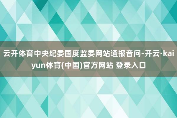 云开体育中央纪委国度监委网站通报音问-开云·kaiyun体育(中国)官方网站 登录入口