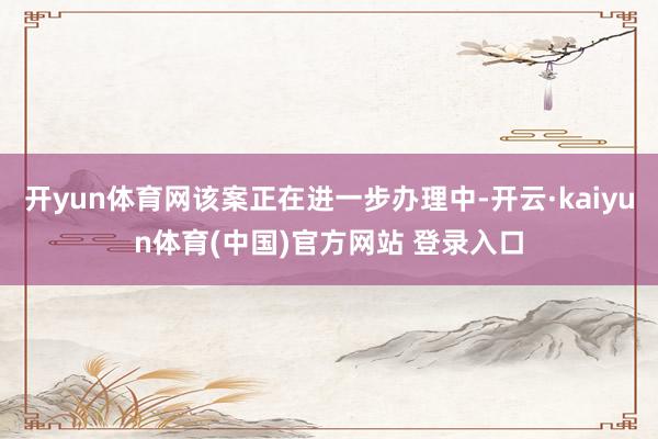 开yun体育网该案正在进一步办理中-开云·kaiyun体育(中国)官方网站 登录入口
