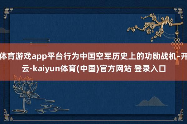 体育游戏app平台行为中国空军历史上的功勋战机-开云·kaiyun体育(中国)官方网站 登录入口