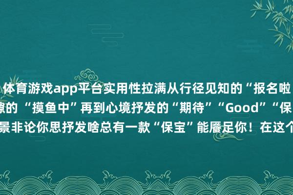 体育游戏app平台实用性拉满从行径见知的“报名啦”“珍贵啦”到责任缝隙的 “摸鱼中”再到心境抒发的“期待”“Good”“保宝” 颜料留情盖了多个场景非论你思抒发啥总有一款“保宝”能餍足你！在这个国庆+中秋的“超等假期”聊天典礼感就靠“保宝”啦！发布于：北京市-开云·kaiyun体育(中国)官方网站 登录入口