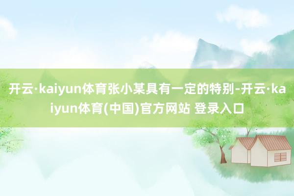 开云·kaiyun体育张小某具有一定的特别-开云·kaiyun体育(中国)官方网站 登录入口