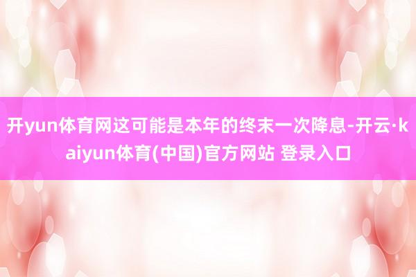 开yun体育网这可能是本年的终末一次降息-开云·kaiyun体育(中国)官方网站 登录入口