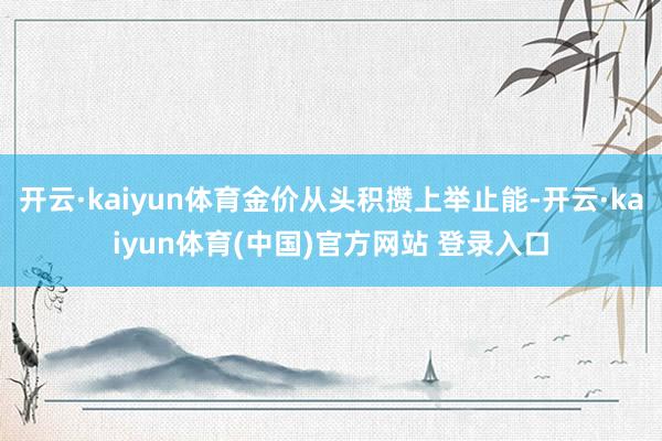 开云·kaiyun体育金价从头积攒上举止能-开云·kaiyun体育(中国)官方网站 登录入口