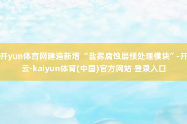 开yun体育网建造新增 “盐雾腐蚀层预处理模块”-开云·kaiyun体育(中国)官方网站 登录入口