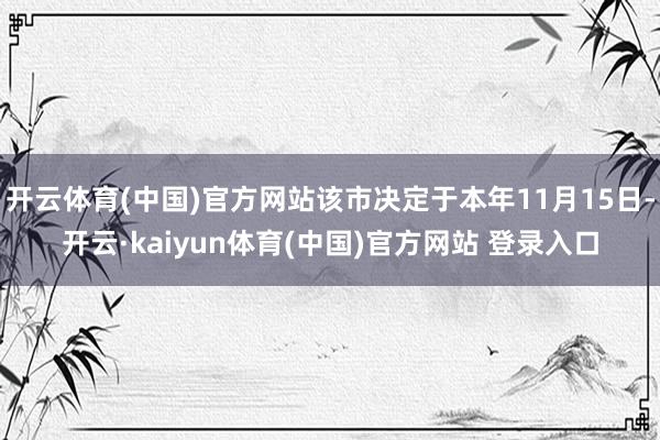 开云体育(中国)官方网站该市决定于本年11月15日-开云·kaiyun体育(中国)官方网站 登录入口