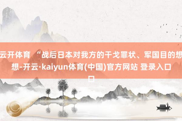 云开体育 “战后日本对我方的干戈罪状、军国目的想想-开云·kaiyun体育(中国)官方网站 登录入口