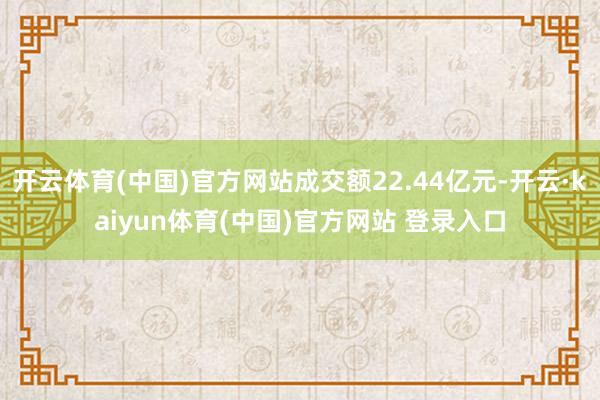 开云体育(中国)官方网站成交额22.44亿元-开云·kaiyun体育(中国)官方网站 登录入口