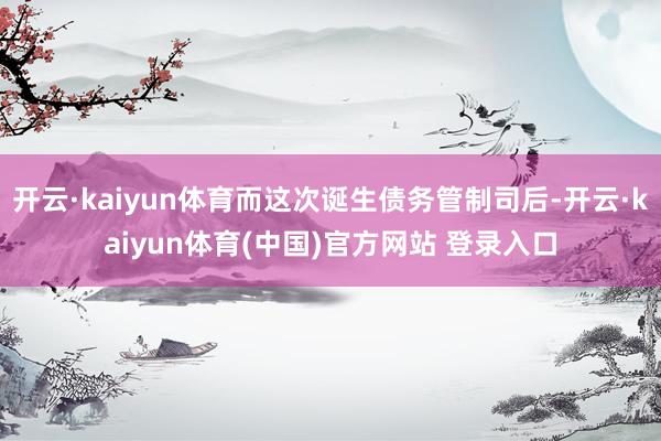 开云·kaiyun体育而这次诞生债务管制司后-开云·kaiyun体育(中国)官方网站 登录入口