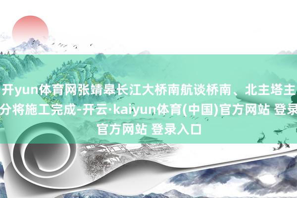 开yun体育网张靖皋长江大桥南航谈桥南、北主塔主体部分将施工完成-开云·kaiyun体育(中国)官方网站 登录入口