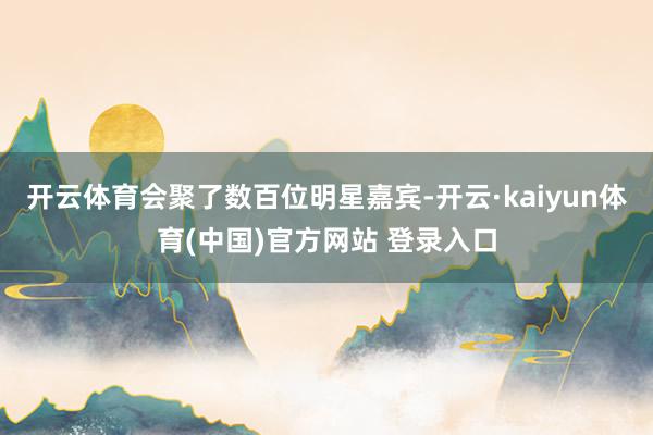 开云体育会聚了数百位明星嘉宾-开云·kaiyun体育(中国)官方网站 登录入口