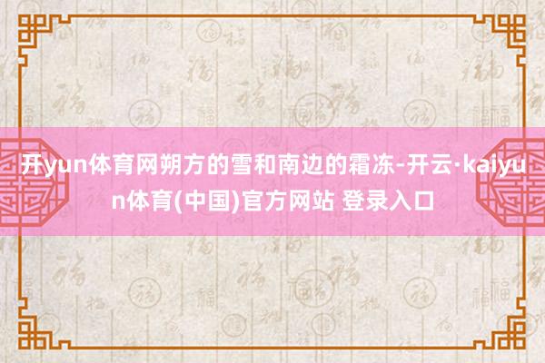 开yun体育网朔方的雪和南边的霜冻-开云·kaiyun体育(中国)官方网站 登录入口