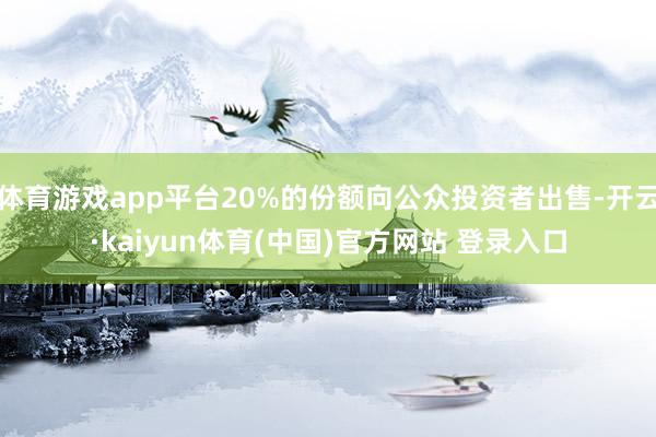 体育游戏app平台20%的份额向公众投资者出售-开云·kaiyun体育(中国)官方网站 登录入口