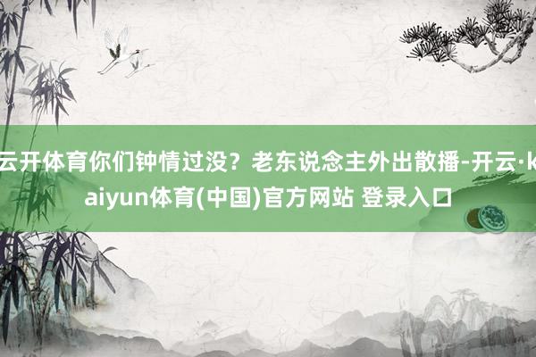 云开体育你们钟情过没？老东说念主外出散播-开云·kaiyun体育(中国)官方网站 登录入口