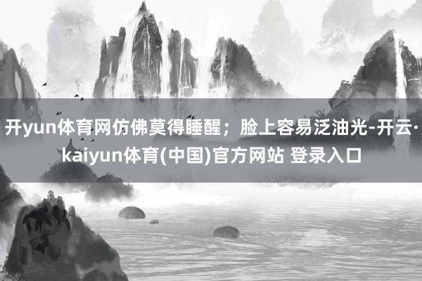 开yun体育网仿佛莫得睡醒；脸上容易泛油光-开云·kaiyun体育(中国)官方网站 登录入口